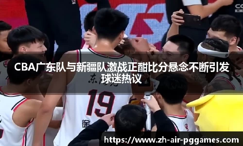 CBA广东队与新疆队激战正酣比分悬念不断引发球迷热议