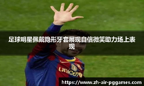 足球明星佩戴隐形牙套展现自信微笑助力场上表现