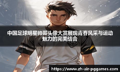 中国足球明星帅哥头像大赏展现青春风采与运动魅力的完美结合